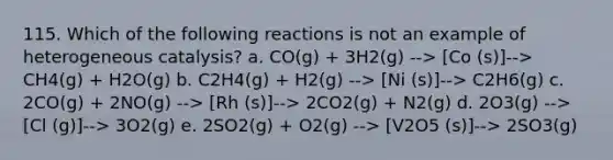 115. Which of the following reactions is not an example of heterogeneous catalysis? a. CO(g) + 3H2(g) --> [Co (s)]--> CH4(g) + H2O(g) b. C2H4(g) + H2(g) --> [Ni (s)]--> C2H6(g) c. 2CO(g) + 2NO(g) --> [Rh (s)]--> 2CO2(g) + N2(g) d. 2O3(g) --> [Cl (g)]--> 3O2(g) e. 2SO2(g) + O2(g) --> [V2O5 (s)]--> 2SO3(g)