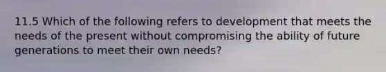 11.5 Which of the following refers to development that meets the needs of the present without compromising the ability of future generations to meet their own needs?