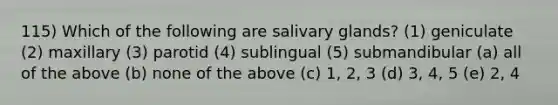 115) Which of the following are salivary glands? (1) geniculate (2) maxillary (3) parotid (4) sublingual (5) submandibular (a) all of the above (b) none of the above (c) 1, 2, 3 (d) 3, 4, 5 (e) 2, 4