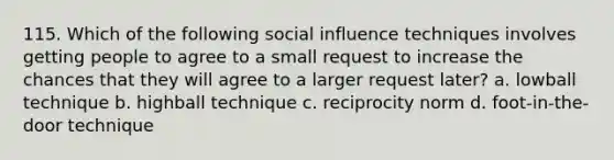 115. Which of the following social influence techniques involves getting people to agree to a small request to increase the chances that they will agree to a larger request later? a. lowball technique b. highball technique c. reciprocity norm d. foot-in-the-door technique