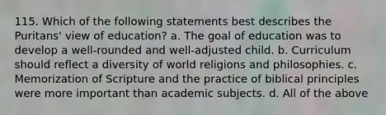 115. Which of the following statements best describes the Puritans' view of education? a. The goal of education was to develop a well-rounded and well-adjusted child. b. Curriculum should reflect a diversity of world religions and philosophies. c. Memorization of Scripture and the practice of biblical principles were more important than academic subjects. d. All of the above