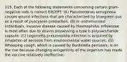 115. Each of the following statements concerning certain gram-negative rods is correct EXCEPT: (A) Pseudomonas aeruginosa causes wound infections that are characterized by bluegreen pus as a result of pyocyanin production. (B) In unimmunized individuals, invasive disease caused by Haemophilus influenzae is most often due to strains possessing a type b polysaccharide capsule. (C) Legionella pneumophila infection is acquired by inhalation of aerosols from environmental water sources. (D) Whooping cough, which is caused by Bordetella pertussis, is on the rise because changing antigenicity of the organism has made the vaccine relatively ineffective.