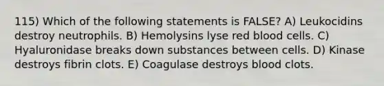 115) Which of the following statements is FALSE? A) Leukocidins destroy neutrophils. B) Hemolysins lyse red blood cells. C) Hyaluronidase breaks down substances between cells. D) Kinase destroys fibrin clots. E) Coagulase destroys blood clots.