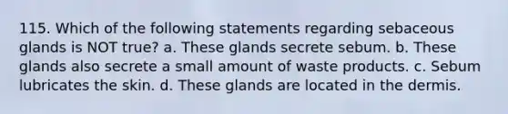 115. Which of the following statements regarding sebaceous glands is NOT true? a. These glands secrete sebum. b. These glands also secrete a small amount of waste products. c. Sebum lubricates the skin. d. These glands are located in the dermis.