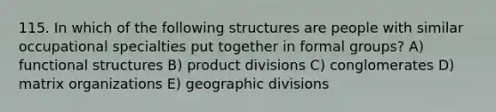 115. In which of the following structures are people with similar occupational specialties put together in formal groups? A) functional structures B) product divisions C) conglomerates D) matrix organizations E) geographic divisions