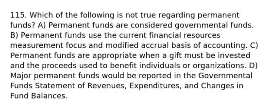 115. Which of the following is not true regarding permanent funds? A) Permanent funds are considered governmental funds. B) Permanent funds use the current financial resources measurement focus and modified accrual basis of accounting. C) Permanent funds are appropriate when a gift must be invested and the proceeds used to benefit individuals or organizations. D) Major permanent funds would be reported in the Governmental Funds Statement of Revenues, Expenditures, and Changes in Fund Balances.