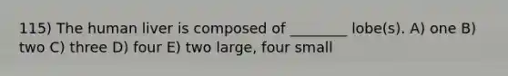 115) The human liver is composed of ________ lobe(s). A) one B) two C) three D) four E) two large, four small