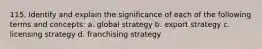 115. Identify and explain the significance of each of the following terms and concepts: a. global strategy b. export strategy c. licensing strategy d. franchising strategy