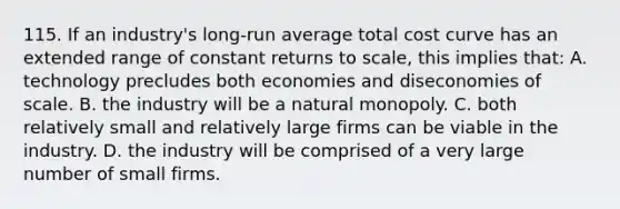 115. If an industry's long-run average total cost curve has an extended range of constant returns to scale, this implies that: A. technology precludes both economies and diseconomies of scale. B. the industry will be a natural monopoly. C. both relatively small and relatively large firms can be viable in the industry. D. the industry will be comprised of a very large number of small firms.