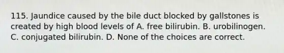 115. Jaundice caused by the bile duct blocked by gallstones is created by high blood levels of A. free bilirubin. B. urobilinogen. C. conjugated bilirubin. D. None of the choices are correct.