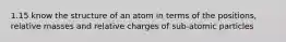 1.15 know the structure of an atom in terms of the positions, relative masses and relative charges of sub-atomic particles