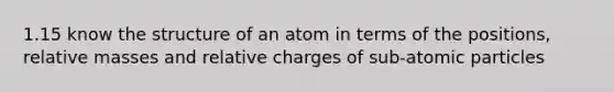 1.15 know the structure of an atom in terms of the positions, relative masses and relative charges of sub-atomic particles