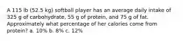 A 115 lb (52.5 kg) softball player has an average daily intake of 325 g of carbohydrate, 55 g of protein, and 75 g of fat. Approximately what percentage of her calories come from protein? a. 10% b. 8% c. 12%