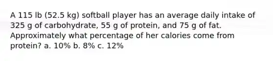 A 115 lb (52.5 kg) softball player has an average daily intake of 325 g of carbohydrate, 55 g of protein, and 75 g of fat. Approximately what percentage of her calories come from protein? a. 10% b. 8% c. 12%