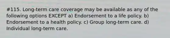 #115. Long-term care coverage may be available as any of the following options EXCEPT a) Endorsement to a life policy. b) Endorsement to a health policy. c) Group long-term care. d) Individual long-term care.