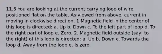 11.5 You are looking at the current carrying loop of wire positioned flat on the table. As viewed from above, current in moving in clockwise direction. 1 Magnetic field in the center of this loop is directed: a. Up b. Down c. To the left part of loop d. To the right part of loop e. Zero. 2. Magnetic field outside (say, to the right) of this loop is directed: a. Up b. Down c. Towards the loop d. Away from the loop e. Is zero.