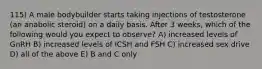 115) A male bodybuilder starts taking injections of testosterone (an anabolic steroid) on a daily basis. After 3 weeks, which of the following would you expect to observe? A) increased levels of GnRH B) increased levels of ICSH and FSH C) increased sex drive D) all of the above E) B and C only