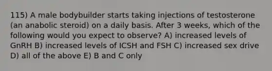 115) A male bodybuilder starts taking injections of testosterone (an anabolic steroid) on a daily basis. After 3 weeks, which of the following would you expect to observe? A) increased levels of GnRH B) increased levels of ICSH and FSH C) increased sex drive D) all of the above E) B and C only