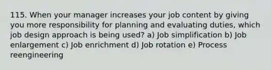 115. When your manager increases your job content by giving you more responsibility for planning and evaluating duties, which job design approach is being used? a) Job simplification b) Job enlargement c) Job enrichment d) Job rotation e) Process reengineering