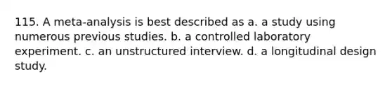 115. A meta-analysis is best described as a. a study using numerous previous studies. b. a controlled laboratory experiment. c. an unstructured interview. d. a longitudinal design study.