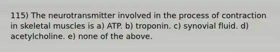 115) The neurotransmitter involved in the process of contraction in skeletal muscles is a) ATP. b) troponin. c) synovial fluid. d) acetylcholine. e) none of the above.