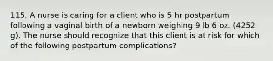 115. A nurse is caring for a client who is 5 hr postpartum following a vaginal birth of a newborn weighing 9 lb 6 oz. (4252 g). The nurse should recognize that this client is at risk for which of the following postpartum complications?