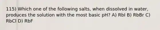 115) Which one of the following salts, when dissolved in water, produces the solution with the most basic pH? A) RbI B) RbBr C) RbCl D) RbF