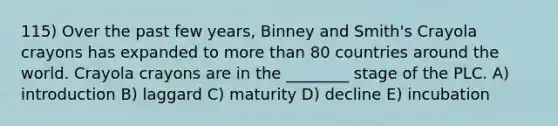 115) Over the past few years, Binney and Smith's Crayola crayons has expanded to more than 80 countries around the world. Crayola crayons are in the ________ stage of the PLC. A) introduction B) laggard C) maturity D) decline E) incubation