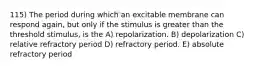 115) The period during which an excitable membrane can respond again, but only if the stimulus is greater than the threshold stimulus, is the A) repolarization. B) depolarization C) relative refractory period D) refractory period. E) absolute refractory period