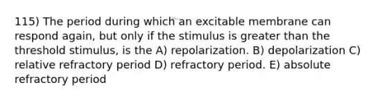 115) The period during which an excitable membrane can respond again, but only if the stimulus is greater than the threshold stimulus, is the A) repolarization. B) depolarization C) relative refractory period D) refractory period. E) absolute refractory period