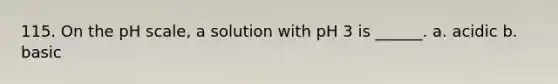 115. On the pH scale, a solution with pH 3 is ______. a. acidic b. basic