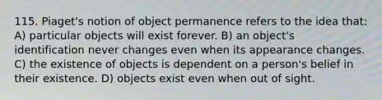 115. Piaget's notion of object permanence refers to the idea that: A) particular objects will exist forever. B) an object's identification never changes even when its appearance changes. C) the existence of objects is dependent on a person's belief in their existence. D) objects exist even when out of sight.