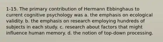 1-15. The primary contribution of Hermann Ebbinghaus to current cognitive psychology was a. the emphasis on ecological validity. b. the emphasis on research employing hundreds of subjects in each study. c. research about factors that might influence human memory. d. the notion of top-down processing.