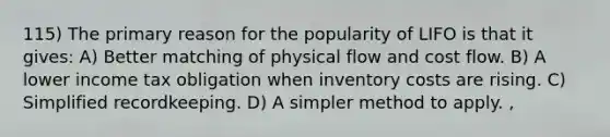 115) The primary reason for the popularity of LIFO is that it gives: A) Better matching of physical flow and cost flow. B) A lower income tax obligation when inventory costs are rising. C) Simplified recordkeeping. D) A simpler method to apply. ,