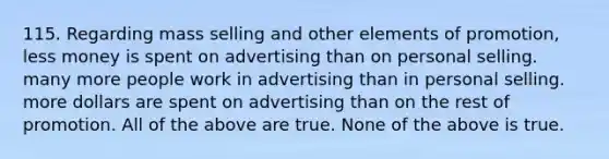 115. Regarding mass selling and other elements of promotion, less money is spent on advertising than on personal selling. many more people work in advertising than in personal selling. more dollars are spent on advertising than on the rest of promotion. All of the above are true. None of the above is true.