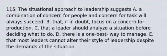 115. The situational approach to leadership suggests A. a combination of concern for people and concern for task will always succeed. B. that, if in doubt, focus on a concern for production. C. that a leader should analyze a situation before deciding what to do. D. there is a one-best- way to manage. E. that most leaders cannot alter their style of leadership despite the demands of the situation.