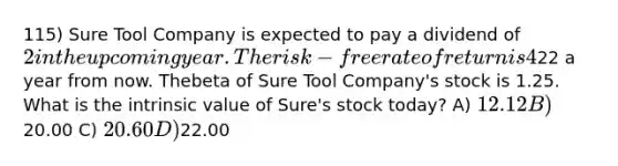 115) Sure Tool Company is expected to pay a dividend of 2 in the upcoming year. The risk-free rate of return is 4%, and the expected return on the market portfolio is 14%.Analysts expect the price of Sure Tool Company shares to be22 a year from now. Thebeta of Sure Tool Company's stock is 1.25. What is the intrinsic value of Sure's stock today? A) 12.12 B)20.00 C) 20.60 D)22.00