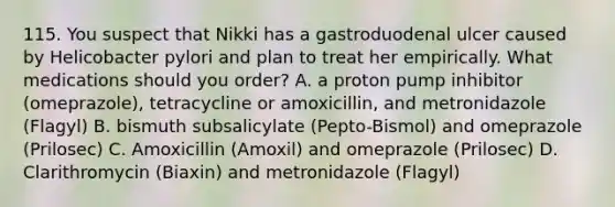 115. You suspect that Nikki has a gastroduodenal ulcer caused by Helicobacter pylori and plan to treat her empirically. What medications should you order? A. a proton pump inhibitor (omeprazole), tetracycline or amoxicillin, and metronidazole (Flagyl) B. bismuth subsalicylate (Pepto-Bismol) and omeprazole (Prilosec) C. Amoxicillin (Amoxil) and omeprazole (Prilosec) D. Clarithromycin (Biaxin) and metronidazole (Flagyl)