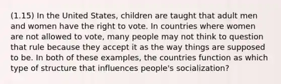 (1.15) In the United States, children are taught that adult men and women have the right to vote. In countries where women are not allowed to vote, many people may not think to question that rule because they accept it as the way things are supposed to be. In both of these examples, the countries function as which type of structure that influences people's socialization?