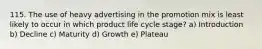 115. The use of heavy advertising in the promotion mix is least likely to occur in which product life cycle stage? a) Introduction b) Decline c) Maturity d) Growth e) Plateau