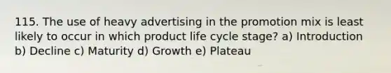 115. The use of heavy advertising in the promotion mix is least likely to occur in which product life cycle stage? a) Introduction b) Decline c) Maturity d) Growth e) Plateau