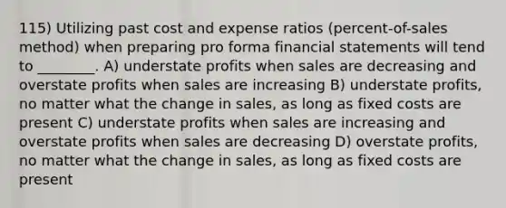 115) Utilizing past cost and expense ratios (percent-of-sales method) when preparing pro forma financial statements will tend to ________. A) understate profits when sales are decreasing and overstate profits when sales are increasing B) understate profits, no matter what the change in sales, as long as fixed costs are present C) understate profits when sales are increasing and overstate profits when sales are decreasing D) overstate profits, no matter what the change in sales, as long as fixed costs are present