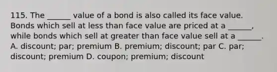 115. The ______ value of a bond is also called its face value. Bonds which sell at less than face value are priced at a ______, while bonds which sell at greater than face value sell at a ______. A. discount; par; premium B. premium; discount; par C. par; discount; premium D. coupon; premium; discount