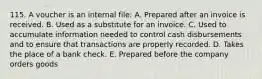 115. A voucher is an internal file: A. Prepared after an invoice is received. B. Used as a substitute for an invoice. C. Used to accumulate information needed to control cash disbursements and to ensure that transactions are properly recorded. D. Takes the place of a bank check. E. Prepared before the company orders goods