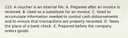 115. A voucher is an internal file: A. Prepared after an invoice is received. B. Used as a substitute for an invoice. C. Used to accumulate information needed to control cash disbursements and to ensure that transactions are properly recorded. D. Takes the place of a bank check. E. Prepared before the company orders goods.