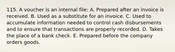 115. A voucher is an internal file: A. Prepared after an invoice is received. B. Used as a substitute for an invoice. C. Used to accumulate information needed to control cash disbursements and to ensure that transactions are properly recorded. D. Takes the place of a bank check. E. Prepared before the company orders goods.