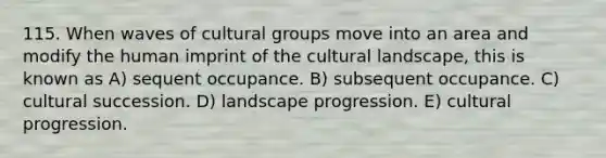 115. When waves of cultural groups move into an area and modify the human imprint of the cultural landscape, this is known as A) sequent occupance. B) subsequent occupance. C) cultural succession. D) landscape progression. E) cultural progression.