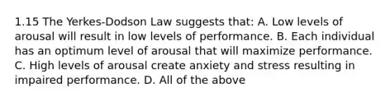 1.15 The Yerkes-Dodson Law suggests that: A. Low levels of arousal will result in low levels of performance. B. Each individual has an optimum level of arousal that will maximize performance. C. High levels of arousal create anxiety and stress resulting in impaired performance. D. All of the above