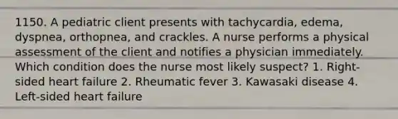 1150. A pediatric client presents with tachycardia, edema, dyspnea, orthopnea, and crackles. A nurse performs a physical assessment of the client and notifies a physician immediately. Which condition does the nurse most likely suspect? 1. Right-sided heart failure 2. Rheumatic fever 3. Kawasaki disease 4. Left-sided heart failure