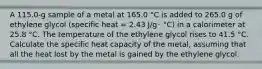 A 115.0-g sample of a metal at 165.0 °C is added to 265.0 g of ethylene glycol (specific heat = 2.43 J/g･ °C) in a calorimeter at 25.8 °C. The temperature of the ethylene glycol rises to 41.5 °C. Calculate the specific heat capacity of the metal, assuming that all the heat lost by the metal is gained by the ethylene glycol.